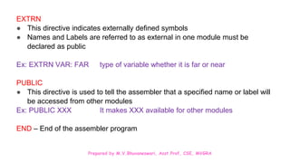 Prepared by M.V.Bhuvaneswari, Asst.Prof, CSE, MVGRA
EXTRN
● This directive indicates externally defined symbols
● Names and Labels are referred to as external in one module must be
declared as public
Ex: EXTRN VAR: FAR type of variable whether it is far or near
PUBLIC
● This directive is used to tell the assembler that a specified name or label will
be accessed from other modules
Ex: PUBLIC XXX It makes XXX available for other modules
END – End of the assembler program
 