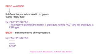 Prepared by M.V.Bhuvaneswari, Asst.Prof, CSE, MVGRA
PROC and ENDP
It defines the procedure used in programs
“name PROC type”
Ex: FACT PROC FAR
This directive identifies the start of a procedure named FACT and the procedure is
FAR type
ENDP – Indicates the end of the procedure
Ex: FACT PROC FAR
-------
-------
ENDP
 