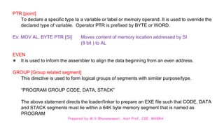 Prepared by M.V.Bhuvaneswari, Asst.Prof, CSE, MVGRA
PTR [point]
To declare a specific type to a variable or label or memory operand. It is used to override the
declared type of variable. Operator PTR is prefixed by BYTE or WORD.
Ex: MOV AL, BYTE PTR [SI] Moves content of memory location addressed by SI
(8 bit ) to AL
EVEN
● It is used to inform the assembler to align the data beginning from an even address.
GROUP [Group related segment]
This directive is used to form logical groups of segments with similar purpose/type.
“PROGRAM GROUP CODE, DATA, STACK”
The above statement directs the loader/linker to prepare an EXE file such that CODE, DATA
and STACK segments must lie within a 64K byte memory segment that is named as
PROGRAM
 