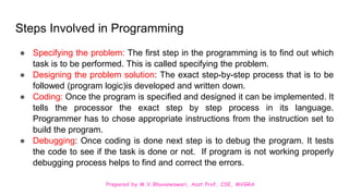 Prepared by M.V.Bhuvaneswari, Asst.Prof, CSE, MVGRA
Steps Involved in Programming
● Specifying the problem: The first step in the programming is to find out which
task is to be performed. This is called specifying the problem.
● Designing the problem solution: The exact step-by-step process that is to be
followed (program logic)is developed and written down.
● Coding: Once the program is specified and designed it can be implemented. It
tells the processor the exact step by step process in its language.
Programmer has to chose appropriate instructions from the instruction set to
build the program.
● Debugging: Once coding is done next step is to debug the program. It tests
the code to see if the task is done or not. If program is not working properly
debugging process helps to find and correct the errors.
 