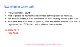 Prepared by M.V.Bhuvaneswari, Asst.Prof, CSE, MVGRA
RCL (Rotate Carry Left)
● “RCL destination, count”
● MSB is placed as new carry and previous carry is placed as new LSB.
● For multi-bit rotates, CF will contain the bit most recently rotated out of MSB.
● To rotate more than one bit position, load the desired number into the CL
register and put ‘CL’ in the count position of the instruction.
Ex: MOV CL, 2
RCL AL,CL
 