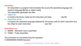 Prepared by M.V.Bhuvaneswari, Asst.Prof, CSE, MVGRA
Assembler:
An Assembler is a program that translates the source file assembly language into
machine language [Binary or object code].
The Assembler generates two files
 Object file
It contains the binary codes for the instruction and data. “.obj file”
 Assembler list file
It contains the assembly language statements, the binary code for each instruction and
the offset for each instruction. “.asm file”
Assemblers are:
1) MASM – Microsoft macro assembler
2) TASM – Turbo assembler
The command on cmd performing this operation
C:MASMBIN>MASM test.asm;
 