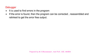 Prepared by M.V.Bhuvaneswari, Asst.Prof, CSE, MVGRA
Debugger
● It is used to find errors in the program
● If the error is found, then the program can be corrected , reassembled and
relinked to get the error free output.
 
