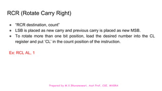 Prepared by M.V.Bhuvaneswari, Asst.Prof, CSE, MVGRA
RCR (Rotate Carry Right)
● “RCR destination, count”
● LSB is placed as new carry and previous carry is placed as new MSB.
● To rotate more than one bit position, load the desired number into the CL
register and put ‘CL’ in the count position of the instruction.
Ex: RCL AL, 1
 