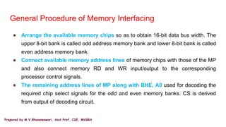 Prepared by M.V.Bhuvaneswari, Asst.Prof, CSE, MVGRA
General Procedure of Memory Interfacing
● Arrange the available memory chips so as to obtain 16-bit data bus width. The
upper 8-bit bank is called odd address memory bank and lower 8-bit bank is called
even address memory bank.
● Connect available memory address lines of memory chips with those of the MP
and also connect memory RD and WR input/output to the corresponding
processor control signals.
● The remaining address lines of MP along with BHE, A0 used for decoding the
required chip select signals for the odd and even memory banks. CS is derived
from output of decoding circuit.
 