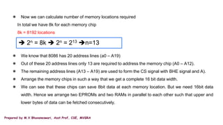 Prepared by M.V.Bhuvaneswari, Asst.Prof, CSE, MVGRA
● Now we can calculate number of memory locations required
In total we have 8k for each memory chip
8k = 8192 locations
● We know that 8086 has 20 address lines (a0 – A19)
● Out of these 20 address lines only 13 are required to address the memory chip (A0 – A12).
● The remaining address lines (A13 – A19) are used to form the CS signal with BHE signal and A).
● Arrange the memory chips in such a way that we get a complete 16 bit data width.
● We can see that these chips can save 8bit data at each memory location. But we need 16bit data
width. Hence we arrange two EPROMs and two RAMs in parallel to each other such that upper and
lower bytes of data can be fetched consecutively.
 2n = 8k  2n = 213 n=13
 