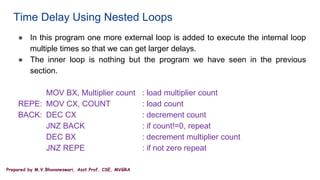 Prepared by M.V.Bhuvaneswari, Asst.Prof, CSE, MVGRA
Time Delay Using Nested Loops
● In this program one more external loop is added to execute the internal loop
multiple times so that we can get larger delays.
● The inner loop is nothing but the program we have seen in the previous
section.
MOV BX, Multiplier count : load multiplier count
REPE: MOV CX, COUNT : load count
BACK: DEC CX : decrement count
JNZ BACK : if count!=0, repeat
DEC BX : decrement multiplier count
JNZ REPE : if not zero repeat
 