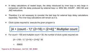 Prepared by M.V.Bhuvaneswari, Asst.Prof, CSE, MVGRA
● In delay calculations of nested loops, the delay introduced by inner loop is very large in
comparison with the delay produced by external loop i.e. MOV BX, COUNT , DEC BX and
JNZ instructions.
● Therefore it is not necessary to consider the last loop for external loop delay calculations
separately. The inner loop calculations will remain as it is.
● Clock cycles required to execute the given program is
● For count = 100 and multiplier count = 50, the number of clock cycles required are
[4 + (100 - 1) * (2+16) + (2+4)] * 50
= 89600
[4 + (count - 1)* (2+16) + (2+4)] * Multiplier count
 