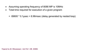 Prepared by M.V.Bhuvaneswari, Asst.Prof, CSE, MVGRA
● Assuming operating frequency of 8086 MP is 10MHz
● Total time required for execution of a given program
= 89600 * 0.1µsec = 8.96msec (delay generated by nested loop)
 