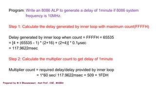 Prepared by M.V.Bhuvaneswari, Asst.Prof, CSE, MVGRA
Program: Write an 8086 ALP to generate a delay of 1minute if 8086 system
frequency is 10MHz.
Step 1: Calculate the delay generated by inner loop with maximum count(FFFFH)
Delay generated by inner loop when count = FFFFH = 65535
= [4 + (65535 - 1) * (2+16) + (2+4)] * 0.1µsec
= 117.9622msec
Step 2: Calculate the multiplier count to get delay of 1minute
Multiplier count = required delay/delay provided by inner loop
= 1*60 sec/ 117.9622msec = 509 = 1FDH
 