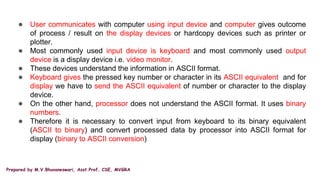 Prepared by M.V.Bhuvaneswari, Asst.Prof, CSE, MVGRA
● User communicates with computer using input device and computer gives outcome
of process / result on the display devices or hardcopy devices such as printer or
plotter.
● Most commonly used input device is keyboard and most commonly used output
device is a display device i.e. video monitor.
● These devices understand the information in ASCII format.
● Keyboard gives the pressed key number or character in its ASCII equivalent and for
display we have to send the ASCII equivalent of number or character to the display
device.
● On the other hand, processor does not understand the ASCII format. It uses binary
numbers.
● Therefore it is necessary to convert input from keyboard to its binary equivalent
(ASCII to binary) and convert processed data by processor into ASCII format for
display (binary to ASCII conversion)
 