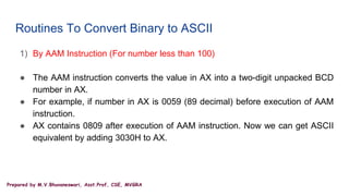 Prepared by M.V.Bhuvaneswari, Asst.Prof, CSE, MVGRA
Routines To Convert Binary to ASCII
1) By AAM Instruction (For number less than 100)
● The AAM instruction converts the value in AX into a two-digit unpacked BCD
number in AX.
● For example, if number in AX is 0059 (89 decimal) before execution of AAM
instruction.
● AX contains 0809 after execution of AAM instruction. Now we can get ASCII
equivalent by adding 3030H to AX.
 