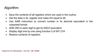 Prepared by M.V.Bhuvaneswari, Asst.Prof, CSE, MVGRA
Algorithm
● Save the contents of all registers which are used in the routine.
● Get the data in AL register and make AH equal to 00.
● Use AAM instruction to convert number in its decimal equivalent in the
unpacked format
● ADD 30H in each digit to get its ASCII equivalent.
● Display digit one by one using function 2 of INT 21H
● Restore contents of registers.
 