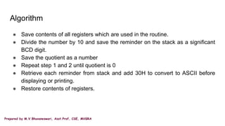 Prepared by M.V.Bhuvaneswari, Asst.Prof, CSE, MVGRA
Algorithm
● Save contents of all registers which are used in the routine.
● Divide the number by 10 and save the reminder on the stack as a significant
BCD digit.
● Save the quotient as a number
● Repeat step 1 and 2 until quotient is 0
● Retrieve each reminder from stack and add 30H to convert to ASCII before
displaying or printing.
● Restore contents of registers.
 