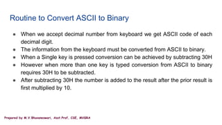 Prepared by M.V.Bhuvaneswari, Asst.Prof, CSE, MVGRA
Routine to Convert ASCII to Binary
● When we accept decimal number from keyboard we get ASCII code of each
decimal digit.
● The information from the keyboard must be converted from ASCII to binary.
● When a Single key is pressed conversion can be achieved by subtracting 30H
● However when more than one key is typed conversion from ASCII to binary
requires 30H to be subtracted.
● After subtracting 30H the number is added to the result after the prior result is
first multiplied by 10.
 