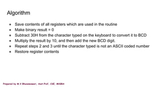Prepared by M.V.Bhuvaneswari, Asst.Prof, CSE, MVGRA
Algorithm
● Save contents of all registers which are used in the routine
● Make binary result = 0
● Subtract 30H from the character typed on the keyboard to convert it to BCD
● Multiply the result by 10, and then add the new BCD digit.
● Repeat steps 2 and 3 until the character typed is not an ASCII coded number
● Restore register contents
 