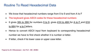 Prepared by M.V.Bhuvaneswari, Asst.Prof, CSE, MVGRA
Routine To Read Hexadecimal Data
● We know that hexadecimal numbers range from 0 to 9 and from A to F
● The keyboard gives ASCII codes for these hexadecimal numbers
● It gives 30h to 39H for numbers 0 to 9, gives 41H to 46H for A to F and 61H
to 66H for a to f letters.
● Hence to convert ASCII input from keyboard to corresponding hexadecimal
number we have to first check whether it is number or letter.
● If letter, check if its lower case or upper case letter.
 