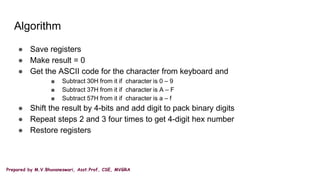 Prepared by M.V.Bhuvaneswari, Asst.Prof, CSE, MVGRA
Algorithm
● Save registers
● Make result = 0
● Get the ASCII code for the character from keyboard and
■ Subtract 30H from it if character is 0 – 9
■ Subtract 37H from it if character is A – F
■ Subtract 57H from it if character is a – f
● Shift the result by 4-bits and add digit to pack binary digits
● Repeat steps 2 and 3 four times to get 4-digit hex number
● Restore registers
 