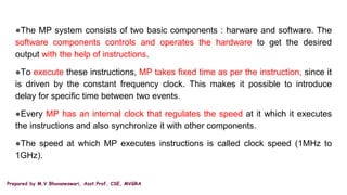 Prepared by M.V.Bhuvaneswari, Asst.Prof, CSE, MVGRA
●The MP system consists of two basic components : harware and software. The
software components controls and operates the hardware to get the desired
output with the help of instructions.
●To execute these instructions, MP takes fixed time as per the instruction, since it
is driven by the constant frequency clock. This makes it possible to introduce
delay for specific time between two events.
●Every MP has an internal clock that regulates the speed at it which it executes
the instructions and also synchronize it with other components.
●The speed at which MP executes instructions is called clock speed (1MHz to
1GHz).
 