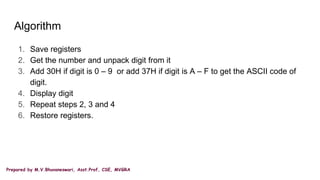 Prepared by M.V.Bhuvaneswari, Asst.Prof, CSE, MVGRA
Algorithm
1. Save registers
2. Get the number and unpack digit from it
3. Add 30H if digit is 0 – 9 or add 37H if digit is A – F to get the ASCII code of
digit.
4. Display digit
5. Repeat steps 2, 3 and 4
6. Restore registers.
 