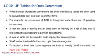 Prepared by M.V.Bhuvaneswari, Asst.Prof, CSE, MVGRA
LOOK UP Tables for Data Conversion
● When number of possible conversions are small then lookup tables are often used
to convert data from one form to another form.
● For example, for conversion of BCD to 7-segment code there are 10 possible
conversions.
● A look up table is nothing but an array form in memory as a list of data that is
referenced by a procedure to perform conversions.
● A look up table can be stored in code segment or data segment.
● XLAT instruction by default access, byte from data segment
● To access a byte from code segment we have to modify XLAT instruction as
XLAT CS: TABLE
 