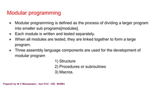 Prepared by M.V.Bhuvaneswari, Asst.Prof, CSE, MVGRA
Modular programming
● Modular programming is defined as the process of dividing a larger program
into smaller sub programs[modules].
● Each module is written and tested separately.
● When all modules are tested, they are linked together to form a large
program.
● Three assembly language components are used for the development of
modular program
1) Structure
2) Procedures or subroutines
3) Macros.
 