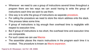 Prepared by M.V.Bhuvaneswari, Asst.Prof, CSE, MVGRA
● Whenever we need to use a group of instructions several times throughout a
program there are two ways we can avoid having to write the group of
instructions each time we want to use them.
● One way is to write the group of instructions as separate procedure.
● For calling the procedure we need to store the return address onto the stack.
This process takes some time.
● If group of instructions is big enough then overhead time is negligible with
respect to execution time.
● But if group of instructions is too short, the overhead time and execution time
are comparable.
● For such cases we can use Macros
● The assembler places the macro instructions in the program each time it is
invoked. This procedure is known as Macro expansion.
 