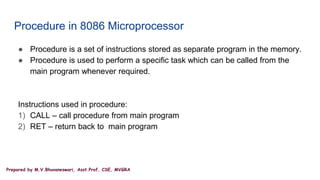 Prepared by M.V.Bhuvaneswari, Asst.Prof, CSE, MVGRA
Procedure in 8086 Microprocessor
● Procedure is a set of instructions stored as separate program in the memory.
● Procedure is used to perform a specific task which can be called from the
main program whenever required.
Instructions used in procedure:
1) CALL – call procedure from main program
2) RET – return back to main program
 