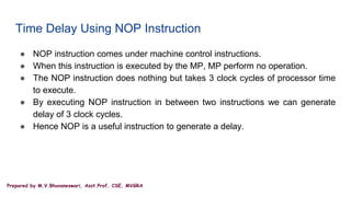 Prepared by M.V.Bhuvaneswari, Asst.Prof, CSE, MVGRA
Time Delay Using NOP Instruction
● NOP instruction comes under machine control instructions.
● When this instruction is executed by the MP, MP perform no operation.
● The NOP instruction does nothing but takes 3 clock cycles of processor time
to execute.
● By executing NOP instruction in between two instructions we can generate
delay of 3 clock cycles.
● Hence NOP is a useful instruction to generate a delay.
 
