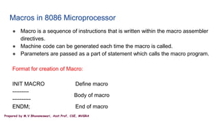 Prepared by M.V.Bhuvaneswari, Asst.Prof, CSE, MVGRA
Macros in 8086 Microprocessor
● Macro is a sequence of instructions that is written within the macro assembler
directives.
● Machine code can be generated each time the macro is called.
● Parameters are passed as a part of statement which calls the macro program.
Format for creation of Macro:
INIT MACRO Define macro
---------
----------
ENDM; End of macro
Body of macro
 