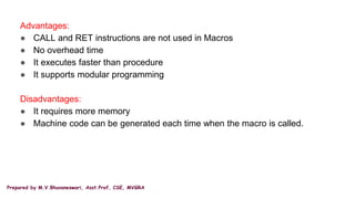 Prepared by M.V.Bhuvaneswari, Asst.Prof, CSE, MVGRA
Advantages:
● CALL and RET instructions are not used in Macros
● No overhead time
● It executes faster than procedure
● It supports modular programming
Disadvantages:
● It requires more memory
● Machine code can be generated each time when the macro is called.
 
