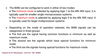 Prepared by M.V.Bhuvaneswari, Asst.Prof, CSE, MVGRA
● The 8086 can be configured to work in either of two modes:
♦ The minimum mode is selected by applying logic 1 to the MN /MX input. It is
typically used for smaller single microprocessor systems.
♦ The maximum mode is selected by applying logic 0 to the MN /MX input. It
is typically used for larger multiprocessor systems.
● Depending on the mode of operation selected, the 8086 signals can be
categorized in three groups.
♦ The first are the signal having common functions in minimum as well as
maximum mode.
♦ The second are the signals which have special functions for minimum
mode.
♦ The third are the signals having special functions for maximum mode.
 