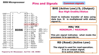 Prepared by M.V.Bhuvaneswari, Asst.Prof, CSE, MVGRA
Pins and Signals
9
8086 Microprocessor
Common signals
BHE (Active Low)/S7 (Output)
Bus High Enable/Status
Used to indicate transfer of data using
data bus. It is multiplexed with status
signal S7.
MN/ MX
MINIMUM / MAXIMUM
This pin signal indicates what mode the
processor is to operate in.
RD (Read) (Active Low)
The signal is used for read operation.
It is an output signal.
It is active when low.
 