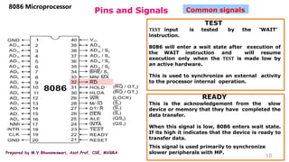Prepared by M.V.Bhuvaneswari, Asst.Prof, CSE, MVGRA
Pins and Signals
8086 Microprocessor
10
Common signals
TEST
𝐓𝐄𝐒𝐓 input is tested by the ‘WAIT’
instruction.
8086 will enter a wait state after execution of
the WAIT instruction and will resume
execution only when the 𝐓𝐄𝐒𝐓 is made low by
an active hardware.
This is used to synchronize an external activity
to the processor internal operation.
READY
This is the acknowledgement from the slow
device or memory that they have completed the
data transfer.
When this signal is low, 8086 enters wait state.
If its high it indicates that the device is ready to
transfer data.
This signal is used primarily to synchronize
slower peripherals with MP.
 