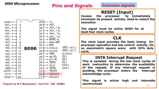 Prepared by M.V.Bhuvaneswari, Asst.Prof, CSE, MVGRA
Pins and Signals
8086 Microprocessor
11
Common signals
RESET (Input)
Causes the processor to immediately
terminate its present activity. Used to restart the
execution.
The signal must be active HIGH for at
least four clock cycles.
CLK
The clock input provides the basic timing for
processor operation and bus control activity. Its
an asymmetric square wave with 33% duty
cycle.
INTR Interrupt Request
This is sampled during the last clock cycles of
each instruction to determine the availability
of the request. If any interrupt request is
pending, the processor enters the interrupt
acknowledge cycle.
This signal is active high and internally
synchronized
 