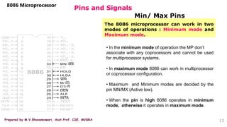 Prepared by M.V.Bhuvaneswari, Asst.Prof, CSE, MVGRA
Pins and Signals
8086 Microprocessor
Min/ Max Pins
13
The 8086 microprocessor can work in two
modes of operations : Minimum mode and
Maximum mode.
• In the minimum mode of operation the MP don’t
associate with any coprocessors and cannot be used
for multiprocessor systems.
• In maximum mode 8086 can work in multiprocessor
or coprocessor configuration.
• Maximum and Minimum modes are decided by the
pin MN/MX (Active low).
• When the pin is high 8086 operates in minimum
mode, otherwise it operates in maximum mode.
 