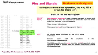 Prepared by M.V.Bhuvaneswari, Asst.Prof, CSE, MVGRA
Pins and Signals
8086 Microprocessor
During maximum mode operation, the MN/ 𝐌𝐗 is
grounded (logic low)
Pins 24 -31 are reassigned
𝐑𝐐/𝐆𝐓𝟎,
𝐑𝐐/𝐆𝐓𝟏
(Bus Request/ Bus Grant) These requests are used by other local
bus masters to force the processor to release the local bus at the
end of the processor’s current bus cycle.
These pins are bidirectional.
The request on𝐆𝐓𝟎 will have higher priority than𝐆𝐓𝟏
𝐋𝐎𝐂𝐊 An output signal activated by the LOCK prefix
instruction.
Remains active until the completion of the
instruction prefixed by LOCK.
The 8086 output low on the 𝐋𝐎𝐂𝐊 pin while executing an instruction
prefixed by LOCK to prevent other bus masters from gaining control
of the system bus.
Maximum mode signals
18
 