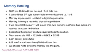 Prepared by M.V.Bhuvaneswari, Asst.Prof, CSE, MVGRA
Memory Banking
● 8086 has 20-bit address bus and 16-bit data bus.
● It can address 2 20 byte addressable memory locations i.e. 1MB
● Memory segmentation is related to logical organization
● Memory Banking is related to physical organization.
● If we have total memory 1MB in one chip, two memory read/write bus cycles are
required to access 16-bit data.
● Separating the memory into two equal banks is the solution.
● Total memory is 1MB = 1024KB = 512KB + 512KB
● Each bank of size 512KB
● A19 to A0 are address lines (20-bit address bus)
● We choose A0 to divide the memory into two parts.
 