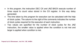 Prepared by M.V.Bhuvaneswari, Asst.Prof, CSE, MVGRA
● In this program, the instruction DEC CX and JNZ BACK execute number of
times equal to count value stored in the CX register. In this way delay
generated.
● The time taken by this program for execution can be calculated with the help
of clock cycles. The column to the right of the comments indicates the number
of clock cycles required for the execution of each instruction.
● Two values are specified for the number of clock cycles for the JNZ
instruction, the smaller value is applied when the condition is not met and
larger is applied when condition is met.
 