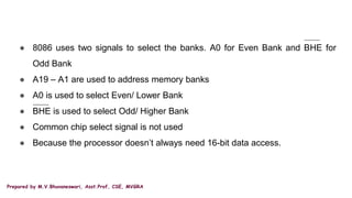 Prepared by M.V.Bhuvaneswari, Asst.Prof, CSE, MVGRA
● 8086 uses two signals to select the banks. A0 for Even Bank and BHE for
Odd Bank
● A19 – A1 are used to address memory banks
● A0 is used to select Even/ Lower Bank
● BHE is used to select Odd/ Higher Bank
● Common chip select signal is not used
● Because the processor doesn’t always need 16-bit data access.
 