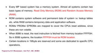 Prepared by M.V.Bhuvaneswari, Asst.Prof, CSE, MVGRA
● Every MP based system has a memory system. Almost all systems contain two
basic types of memory. Read Only Memory (ROM) and Random Access Memory
(RAM).
● ROM contains system software and permanent data of system i.e. lookup tables
etc. while RAM contains temporary data and application software.
● ROMs/ PROMs/ EPROMs are mapped to cover the CPUs reset address, since
these are non volatile.
● When 8086 is reset, the next instruction is fetched from memory location FFFF0H.
So in 8086 systems, the location FFFF0H must be ROM location.
● Certain locations in 1Mbyte are reserved and some are dedicated to specific CPU
operations.
 
