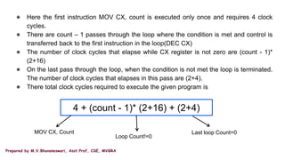 Prepared by M.V.Bhuvaneswari, Asst.Prof, CSE, MVGRA
● Here the first instruction MOV CX, count is executed only once and requires 4 clock
cycles.
● There are count – 1 passes through the loop where the condition is met and control is
transferred back to the first instruction in the loop(DEC CX)
● The number of clock cycles that elapse while CX register is not zero are (count - 1)*
(2+16)
● On the last pass through the loop, when the condition is not met the loop is terminated.
The number of clock cycles that elapses in this pass are (2+4).
● There total clock cycles required to execute the given program is
4 + (count - 1)* (2+16) + (2+4)
MOV CX, Count
Loop Count!=0
Last loop Count=0
 
