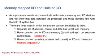 Prepared by M.V.Bhuvaneswari, Asst.Prof, CSE, MVGRA
Memory mapped I/O and Isolated I/O
● As a processor needs to communicate with various memory and I/O devices
and we know that data between the processor and these devices flow with
the help of system bus.
● There are three ways in which the system bus can be allotted to them.
1. Separate set of address, control and data bus to I/O and memory
2. Have common bus for I/O and memory (data & address) but separate
control lines. - Isolated I/O
3. Have common bus (data, address and control) for I/O and memory –
Memory Mapped I/O
 