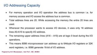Prepared by M.V.Bhuvaneswari, Asst.Prof, CSE, MVGRA
I/O Addressing Capacity
● For memory operation and I/O operation the address bus is common i.e. for
memory access and I/O access the address bus is common.
● Total address lines are 20. While accessing the memory the entire 20 lines are
used.
● Whenever the processor wants to access I/O devices, it uses only 16 address
lines A0-A15 to specify I/O address.
● The remaining upper address lines (A16 – A19) are at logic 0 level during the I/O
operations.
● This means 8086 microprocessor can address up to 64kbyte I/O registers or 32K
word registers, i.e. 8086 generate 16-bit of I/O address.
 
