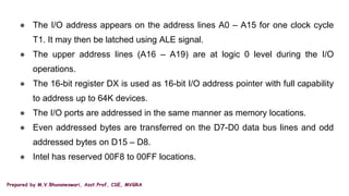 Prepared by M.V.Bhuvaneswari, Asst.Prof, CSE, MVGRA
● The I/O address appears on the address lines A0 – A15 for one clock cycle
T1. It may then be latched using ALE signal.
● The upper address lines (A16 – A19) are at logic 0 level during the I/O
operations.
● The 16-bit register DX is used as 16-bit I/O address pointer with full capability
to address up to 64K devices.
● The I/O ports are addressed in the same manner as memory locations.
● Even addressed bytes are transferred on the D7-D0 data bus lines and odd
addressed bytes on D15 – D8.
● Intel has reserved 00F8 to 00FF locations.
 