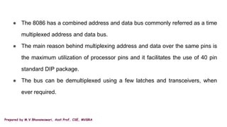 Prepared by M.V.Bhuvaneswari, Asst.Prof, CSE, MVGRA
● The 8086 has a combined address and data bus commonly referred as a time
multiplexed address and data bus.
● The main reason behind multiplexing address and data over the same pins is
the maximum utilization of processor pins and it facilitates the use of 40 pin
standard DIP package.
● The bus can be demultiplexed using a few latches and transceivers, when
ever required.
 