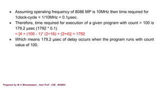 Prepared by M.V.Bhuvaneswari, Asst.Prof, CSE, MVGRA
● Assuming operating frequency of 8086 MP is 10MHz then time required for
1clock-cycle = 1/10MHz = 0.1µsec.
● Therefore, time required for execution of a given program with count = 100 is
179.2 µsec (1792 * 0.1)
= [4 + (100 - 1)* (2+16) + (2+4)] = 1792
● Which means 179.2 µsec of delay occurs when the program runs with count
value of 100.
 