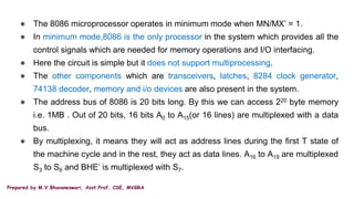 Prepared by M.V.Bhuvaneswari, Asst.Prof, CSE, MVGRA
● The 8086 microprocessor operates in minimum mode when MN/MX’ = 1.
● In minimum mode,8086 is the only processor in the system which provides all the
control signals which are needed for memory operations and I/O interfacing.
● Here the circuit is simple but it does not support multiprocessing.
● The other components which are transceivers, latches, 8284 clock generator,
74138 decoder, memory and i/o devices are also present in the system.
● The address bus of 8086 is 20 bits long. By this we can access 220 byte memory
i.e. 1MB . Out of 20 bits, 16 bits A0 to A15(or 16 lines) are multiplexed with a data
bus.
● By multiplexing, it means they will act as address lines during the first T state of
the machine cycle and in the rest, they act as data lines. A16 to A19 are multiplexed
S3 to S6 and BHE’ is multiplexed with S7.
 