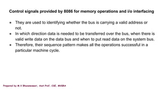 Prepared by M.V.Bhuvaneswari, Asst.Prof, CSE, MVGRA
Control signals provided by 8086 for memory operations and i/o interfacing
● They are used to identifying whether the bus is carrying a valid address or
not.
● In which direction data is needed to be transferred over the bus, when there is
valid write data on the data bus and when to put read data on the system bus.
● Therefore, their sequence pattern makes all the operations successful in a
particular machine cycle.
 