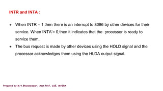Prepared by M.V.Bhuvaneswari, Asst.Prof, CSE, MVGRA
INTR and INTA :
● When INTR = 1,then there is an interrupt to 8086 by other devices for their
service. When INTA’= 0,then it indicates that the processor is ready to
service them.
● The bus request is made by other devices using the HOLD signal and the
processor acknowledges them using the HLDA output signal.
 